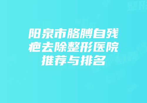 阳泉市胳膊自残疤去除整形医院推荐与排名