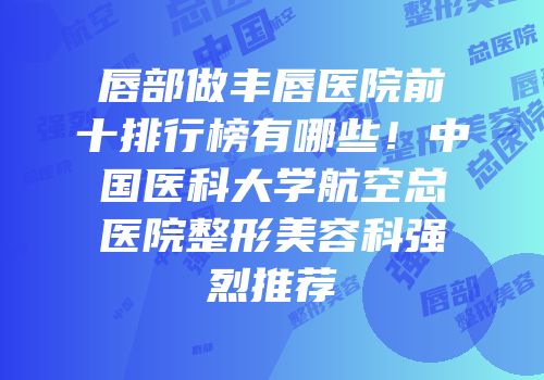唇部做丰唇医院前十排行榜有哪些！中国医科大学航空总医院整形美容科强烈推荐