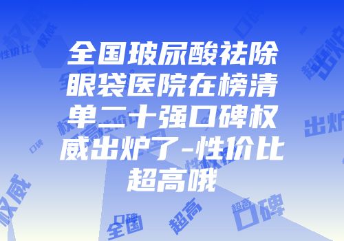 全国玻尿酸祛除眼袋医院在榜清单二十强口碑权威出炉了-性价比超高哦