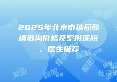 2025年北京市玻尿酸填泪沟价格及整形医院、医生推荐