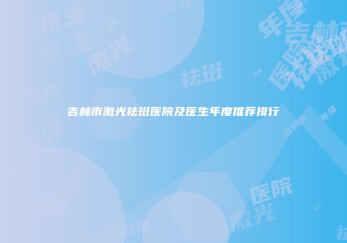 吉林市激光祛斑医院及医生年度推荐排行