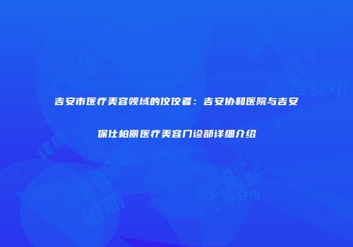 吉安市医疗美容领域的佼佼者：吉安协和医院与吉安保仕柏丽医疗美容门诊部详细介绍