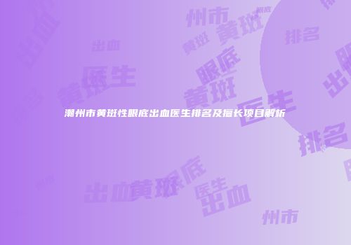 潮州市黄斑性眼底出血医生排名及擅长项目解析