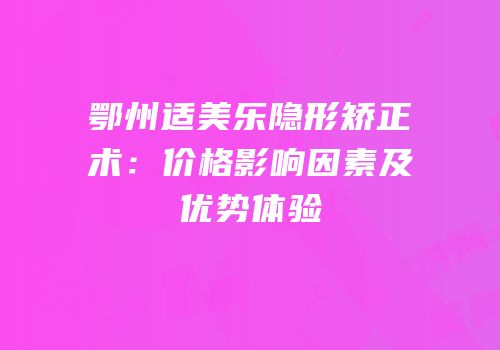鄂州适美乐隐形矫正术：价格影响因素及优势体验