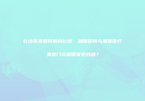 长沙医美整形机构比较：湘雅医院与恩喜医疗美容门诊部哪家更合适？