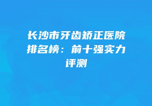 长沙市牙齿矫正医院排名榜：前十强实力评测