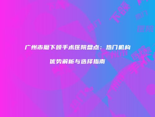 广州市磨下颌手术医院盘点：热门机构优势解析与选择指南