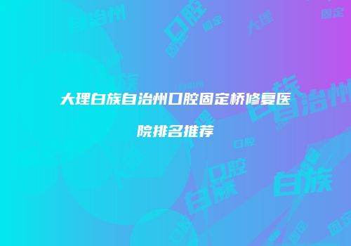 大理白族自治州口腔固定桥修复医院排名推荐