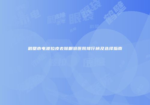 鹤壁市电波拉皮去除眼袋医院排行榜及选择指南