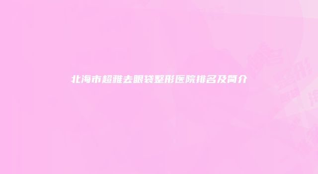 北海市超雅去眼袋整形医院排名及简介