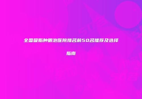 全国吸脂肿眼泡医院排名前50名推荐及选择指南