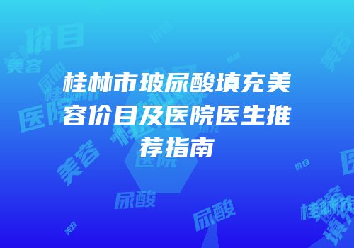 桂林市玻尿酸填充美容价目及医院医生推荐指南