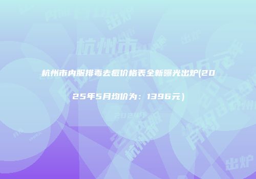 杭州市内服排毒去痘价格表全新曝光出炉(2025年5月均价为：1396元）
