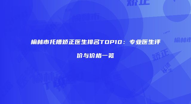 榆林市托槽矫正医生排名TOP10：专业医生评价与价格一览