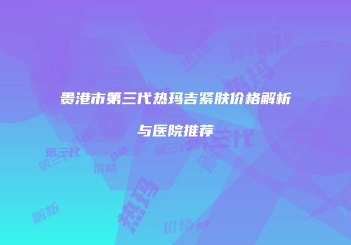 贵港市第三代热玛吉紧肤价格解析与医院推荐