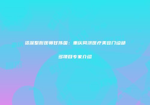 资深整形医师甘伟国：重庆同济医疗美容门诊部多项目专家介绍