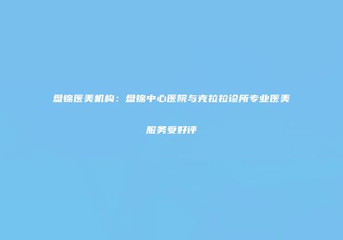 盘锦医美机构：盘锦中心医院与克拉拉诊所专业医美服务受好评