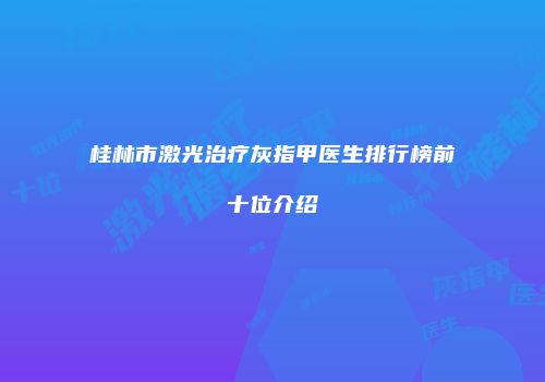 桂林市激光治疗灰指甲医生排行榜前十位介绍