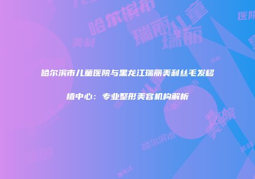 哈尔滨市儿童医院与黑龙江瑞丽美利丝毛发移植中心：专业整形美容机构解析