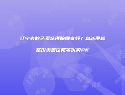辽宁去除色素痣医院哪家好？阜新医林整形美容医院等优势PK