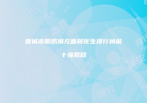 晋城市脂肪填充面颊医生排行榜前十强揭晓