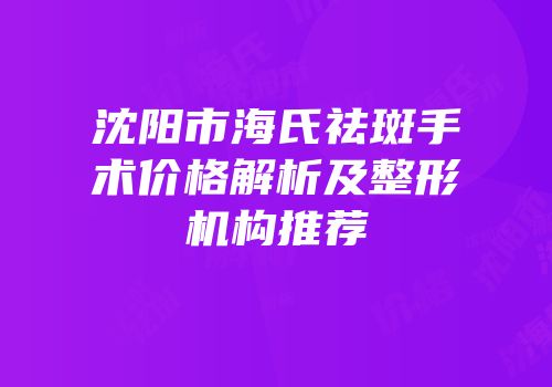 沈阳市海氏祛斑手术价格解析及整形机构推荐