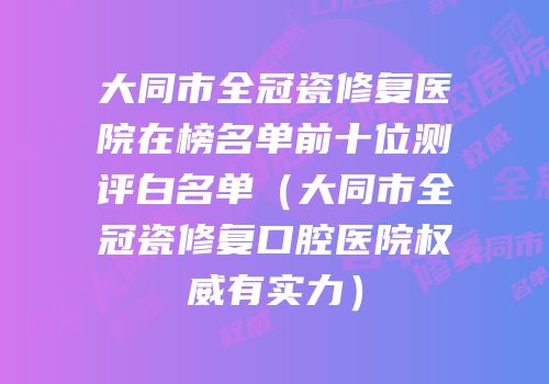 大同市全冠瓷修复医院在榜名单前十位测评白名单（大同市全冠瓷修复口腔医院权威有实力）