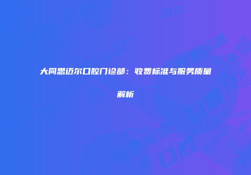 大同思迈尔口腔门诊部：收费标准与服务质量解析