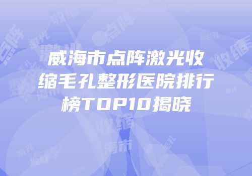 威海市点阵激光收缩毛孔整形医院排行榜TOP10揭晓