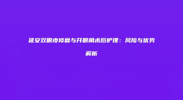 延安双眼皮修复与开眼角术后护理：风险与优势解析