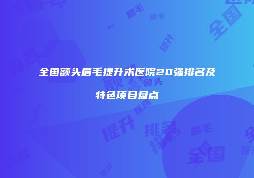 全国额头眉毛提升术医院20强排名及特色项目盘点