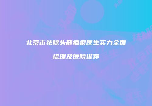 北京市祛除头部疤痕医生实力全面梳理及医院推荐