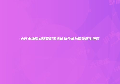 大连市抽脂减腿整形美容价格分析与医院医生推荐