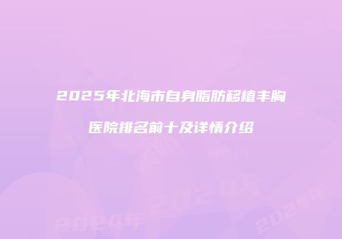 2025年北海市自身脂肪移植丰胸医院排名前十及详情介绍