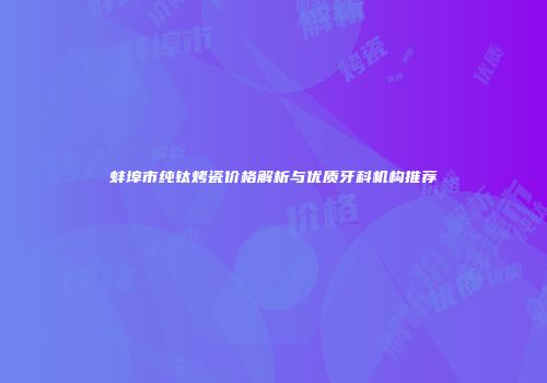 蚌埠市纯钛烤瓷价格解析与优质牙科机构推荐