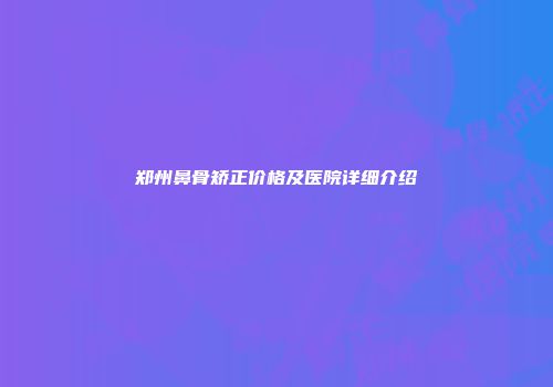 郑州鼻骨矫正价格及医院详细介绍
