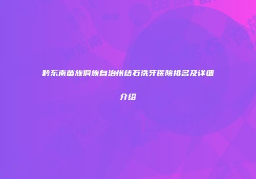 黔东南苗族侗族自治州结石洗牙医院排名及详细介绍