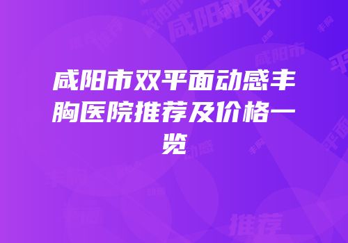 咸阳市双平面动感丰胸医院推荐及价格一览