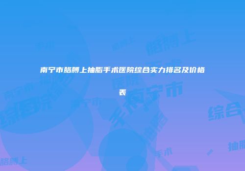 南宁市胳膊上抽脂手术医院综合实力排名及价格表