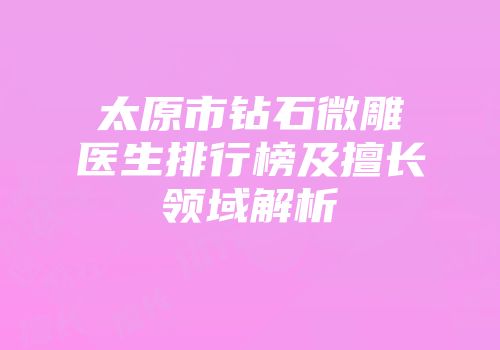 太原市钻石微雕医生排行榜及擅长领域解析