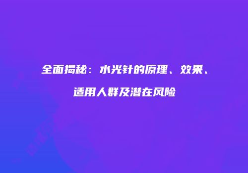 全面揭秘：水光针的原理、效果、适用人群及潜在风险
