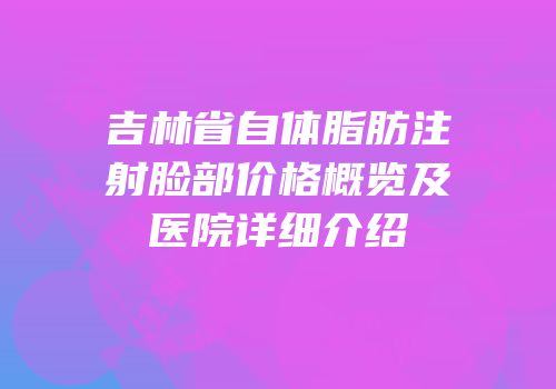 吉林省自体脂肪注射脸部价格概览及医院详细介绍