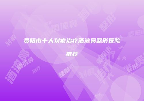 贵阳市十大划痕治疗酒渣鼻整形医院推荐