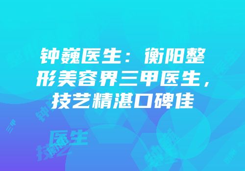 钟巍医生：衡阳整形美容界三甲医生，技艺精湛口碑佳