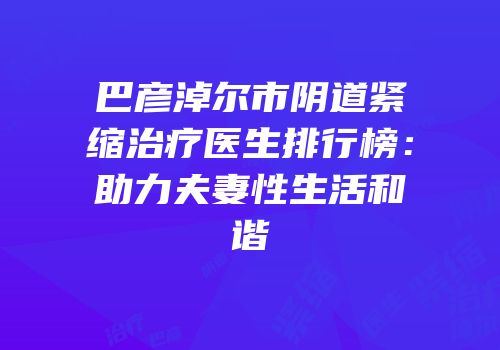 巴彦淖尔市阴道紧缩治疗医生排行榜：助力夫妻性生活和谐