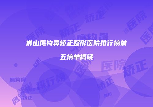 佛山鹰钩鼻矫正整形医院排行榜前五榜单揭晓
