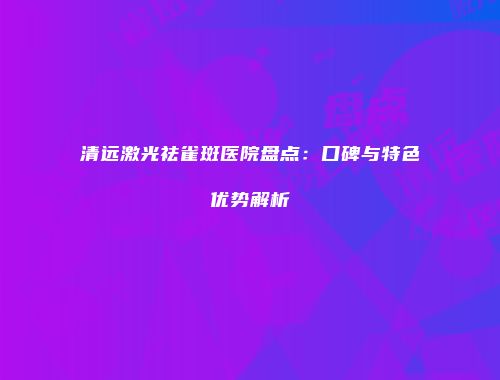 清远激光祛雀斑医院盘点：口碑与特色优势解析