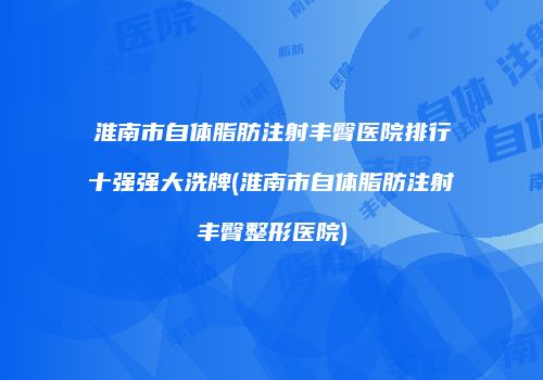 淮南市自体脂肪注射丰臀医院排行十强强大洗牌(淮南市自体脂肪注射丰臀整形医院)