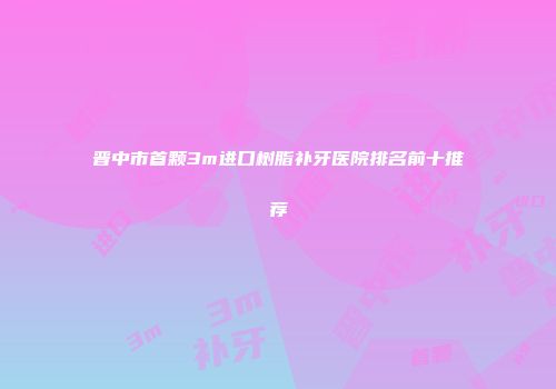 晋中市首颗3m进口树脂补牙医院排名前十推荐