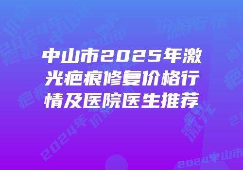 中山市2025年激光疤痕修复价格行情及医院医生推荐